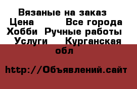 Вязаные на заказ › Цена ­ 800 - Все города Хобби. Ручные работы » Услуги   . Курганская обл.